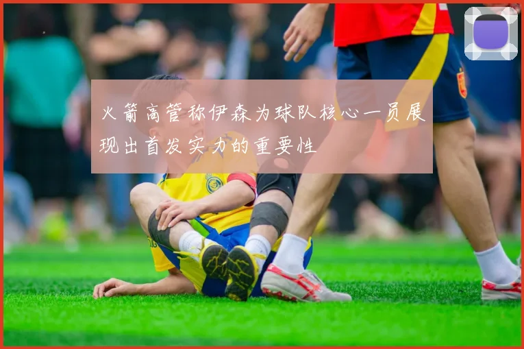 火箭高管称伊森为球队核心一员展现出首发实力的重要性