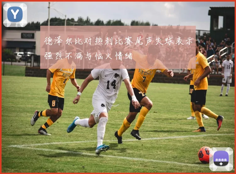 德泽尔比对热刺比赛尾声失球表示强烈不满与恼火情绪