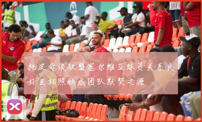 托皮奇谈联盟塞尔维亚球员关系良好互相照顾成团队默契之源