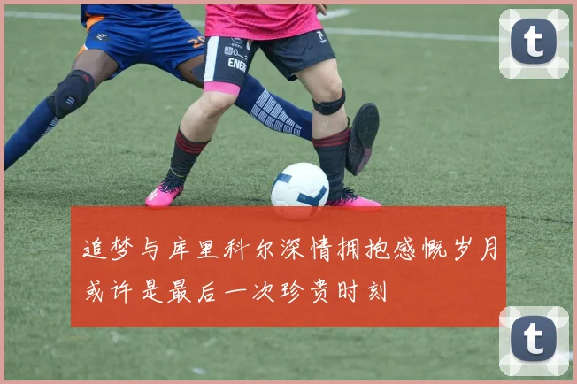 追梦与库里科尔深情拥抱感慨岁月或许是最后一次珍贵时刻