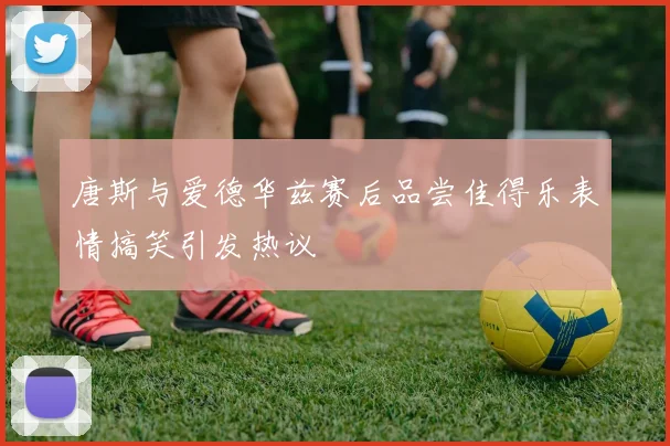 唐斯与爱德华兹赛后品尝佳得乐表情搞笑引发热议
