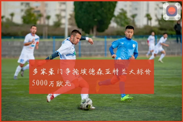 多家豪门争抢埃德森亚特兰大标价5000万欧元
