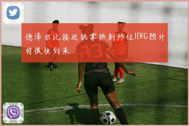 德泽尔比接近执掌热刺帅位HWG预计将很快到来