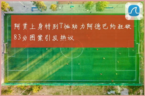 阿贾上身特别T恤助力阿德巴约狂砍83分图案引发热议