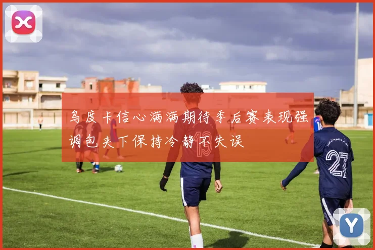 乌度卡信心满满期待季后赛表现强调包夹下保持冷静不失误