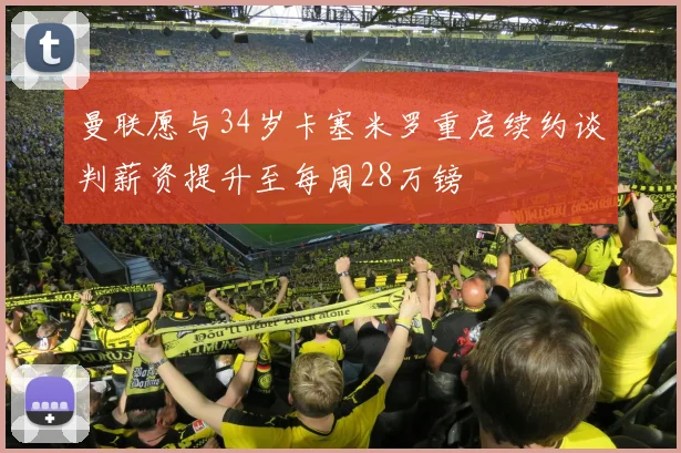 曼联愿与34岁卡塞米罗重启续约谈判薪资提升至每周28万镑
